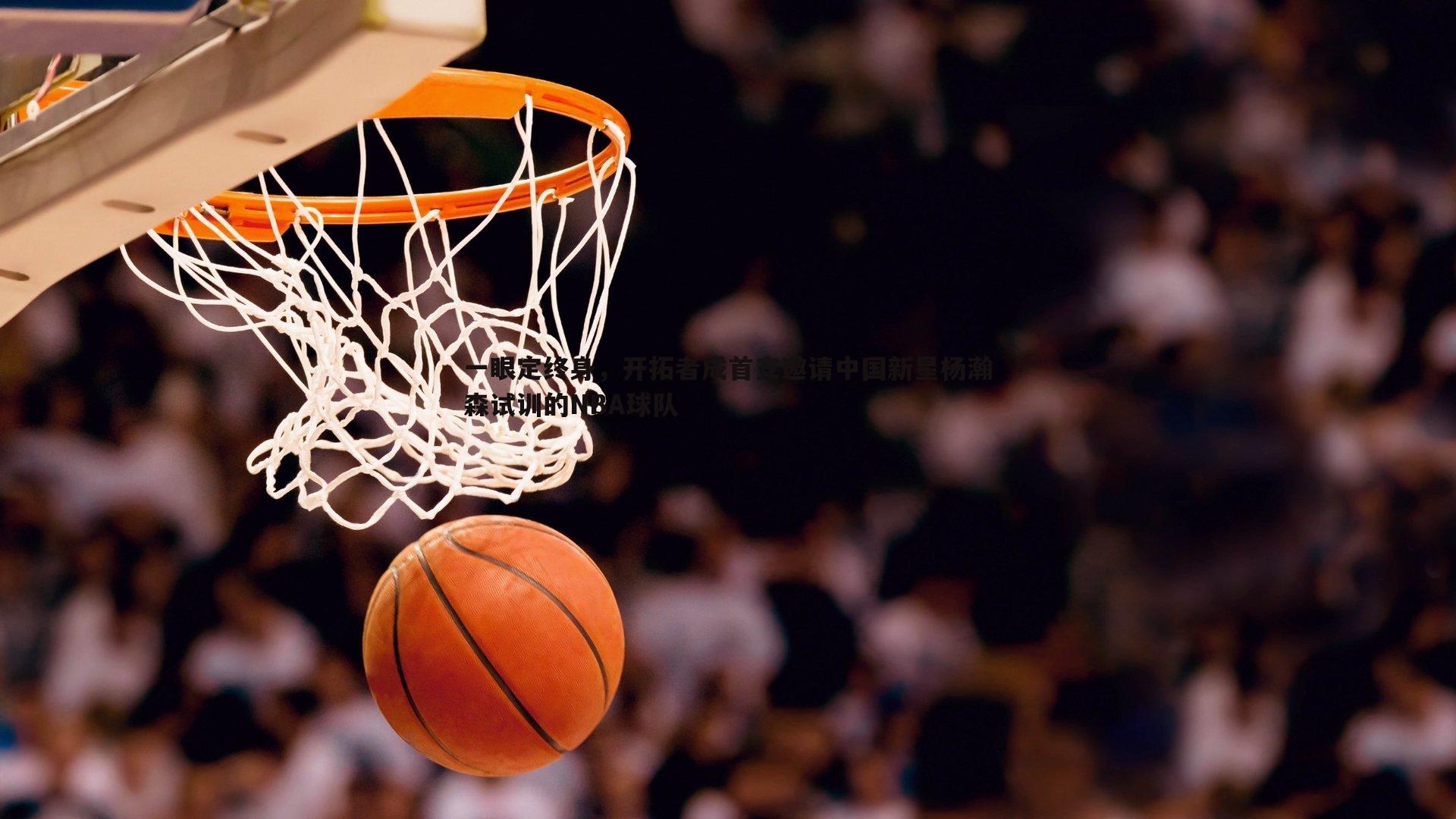 一眼定终身，开拓者成首支邀请中国新星杨瀚森试训的NBA球队